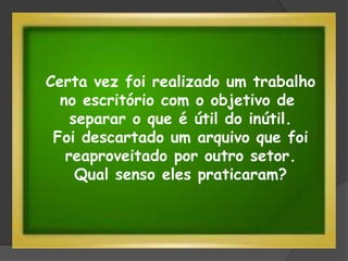 Certa vez foi realizado um trabalho
no escritório com o objetivo de
separar o que é útil do inútil.
Foi descartado um arquivo que foi
reaproveitado por outro setor.
Qual senso eles praticaram?
 
