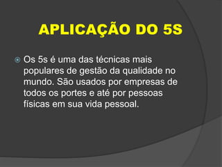 APLICAÇÃO DO 5S
 Os 5s é uma das técnicas mais
populares de gestão da qualidade no
mundo. São usados por empresas de
todos os portes e até por pessoas
físicas em sua vida pessoal.
 
