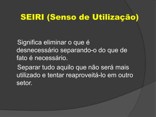 SEIRI (Senso de Utilização)
Significa eliminar o que é
desnecessário separando-o do que de
fato é necessário.
Separar tudo aquilo que não será mais
utilizado e tentar reaproveitá-lo em outro
setor.
 