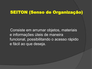 SEITON (Senso de Organização)
Consiste em arrumar objetos, materiais
e informações úteis de maneira
funcional, possibilitando o acesso rápido
e fácil ao que deseja.
 