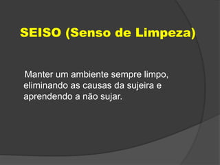 SEISO (Senso de Limpeza)
Manter um ambiente sempre limpo,
eliminando as causas da sujeira e
aprendendo a não sujar.
 