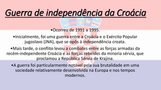 Guerra de independência da Croácia
•Ocorreu de 1991 a 1995.
•Inicialmente, foi uma guerra entre a Croácia e o Exército Popular
jugoslavo (JNA), que se opôs à independência croata.
•Mais tarde, o conflito levou a combates entre as forças armadas da
recém-independente Croácia e as forças rebeldes da minoria sérvia, que
proclamou a República Sérvia de Krajina.
•A guerra foi particularmente notável pela sua brutalidade em uma
sociedade relativamente desenvolvida na Europa e nos tempos
modernos.
 