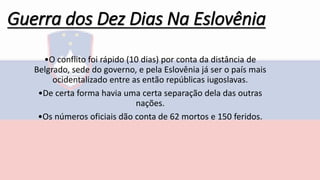 Guerra dos Dez Dias Na Eslovênia
•O conflito foi rápido (10 dias) por conta da distância de
Belgrado, sede do governo, e pela Eslovênia já ser o país mais
ocidentalizado entre as então repúblicas iugoslavas.
•De certa forma havia uma certa separação dela das outras
nações.
•Os números oficiais dão conta de 62 mortos e 150 feridos.
 