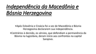 Independência da Macedônia e
Bósnia Herzegovina
•Após Eslovênia e Croácia foi a vez de Macedônia e Bósnia
Herzegovina declararem sua independência.
•Contrários à decisão, os sérvios, que defendiam a permanência da
Bósnia na Iugoslávia, deram início aos confrontos na capital
Sarajevo.
 
