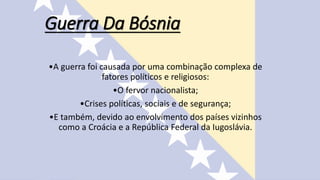 Guerra Da Bósnia
•A guerra foi causada por uma combinação complexa de
fatores políticos e religiosos:
•O fervor nacionalista;
•Crises políticas, sociais e de segurança;
•E também, devido ao envolvimento dos países vizinhos
como a Croácia e a República Federal da Iugoslávia.
 