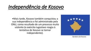 •Mais tarde, Kosovo também conquistou a
sua independência e foi administrado pela
ONU, como resultado de um processo muito
violento (o exército iugoslavo reagiu à
tentativa de Kosovo se tornar
independente).
Independência de Kosovo
Bandeira de Kosovo
 