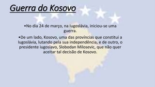 Guerra do Kosovo
•No dia 24 de março, na Iugoslávia, iniciou-se uma
guerra.
•De um lado, Kosovo, uma das províncias que constitui a
Iugoslávia, lutando pela sua independência, e de outro, o
presidente iugoslavo, Slobodan Milosevic, que não quer
aceitar tal decisão de Kosovo.
 