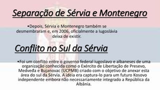 Separação de Sérvia e Montenegro
•Depois, Sérvia e Montenegro também se
desmembraram e, em 2006, oficialmente a Iugoslávia
deixa de existir.
Conflito no Sul da Sérvia
•Foi um conflito entre o governo federal iugoslavo e albaneses de uma
organização conhecida como o Exército de Libertação de Presevo,
Medveđa e Bujanovac (UCPMB) criado com o objetivo de anexar esta
área do sul da Sérvia. A ideia era captura-lo para um futuro Kosovo
independente embora não necessariamente integrado a República da
Albânia.
 