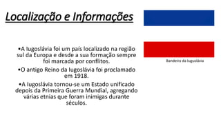 Localização e Informações
•A Iugoslávia foi um país localizado na região
sul da Europa e desde a sua formação sempre
foi marcada por conflitos.
•O antigo Reino da Iugoslávia foi proclamado
em 1918.
•A Iugoslávia tornou-se um Estado unificado
depois da Primeira Guerra Mundial, agregando
várias etnias que foram inimigas durante
séculos.
Bandeira da Iuguslávia
 