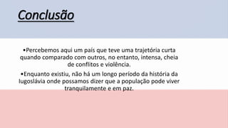 Conclusão
•Percebemos aqui um país que teve uma trajetória curta
quando comparado com outros, no entanto, intensa, cheia
de conflitos e violência.
•Enquanto existiu, não há um longo período da história da
Iugoslávia onde possamos dizer que a população pode viver
tranquilamente e em paz.
 
