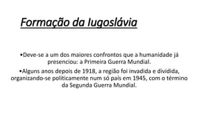 Formação da Iugoslávia
•Deve-se a um dos maiores confrontos que a humanidade já
presenciou: a Primeira Guerra Mundial.
•Alguns anos depois de 1918, a região foi invadida e dividida,
organizando-se politicamente num só país em 1945, com o término
da Segunda Guerra Mundial.
 