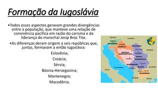 Formação da Iugoslávia
•Todos esses aspectos geravam grandes divergências
entre a população, que manteve uma relação de
convivência pacífica em razão do carisma e da
liderança do marechal Josip Broz Tito.
•As diferenças deram origem a seis repúblicas que,
juntas, formavam a então Iugoslávia:
Eslovênia;
Croácia;
Sérvia;
Bósnia-Herzegovina;
Montenegro;
Macedônia.
 