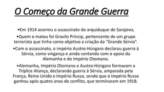 O Começo da Grande Guerra
•Em 1914 ocorreu o assassinato do arquiduque de Sarajevo;
•Quem o matou foi Gravilo Princip, pertencente de um grupo
terrorista que tinha como objetivo a criação da “Grande Sérvia”.
•Com o assassinato, o império Austro-Húngaro declarou guerra à
Sérvia, como vingança e ainda contando com o apoio da
Alemanha e do Império Otomano.
•Alemanha, Império Otomano e Austro-Húngaro formavam a
Tríplice Aliança, declarando guerra à Sérvia, amparada pela
França, Reino Unido e Império Russo, sendo que o Império Russo
ganhou após quatro anos de conflito, que terminaram em 1918.
 