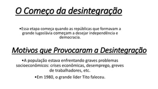 O Começo da desintegração
•Essa etapa começa quando as repúblicas que formavam a
grande Iugoslávia começam a desejar independência e
democracia.
Motivos que Provocaram a Desintegração
•A população estava enfrentando graves problemas
socioeconômicos: crises econômicas, desemprego, greves
de trabalhadores, etc.
•Em 1980, o grande líder Tito faleceu.
 