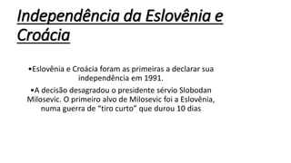 Independência da Eslovênia e
Croácia
•Eslovênia e Croácia foram as primeiras a declarar sua
independência em 1991.
•A decisão desagradou o presidente sérvio Slobodan
Milosevic. O primeiro alvo de Milosevic foi a Eslovênia,
numa guerra de “tiro curto” que durou 10 dias
 
