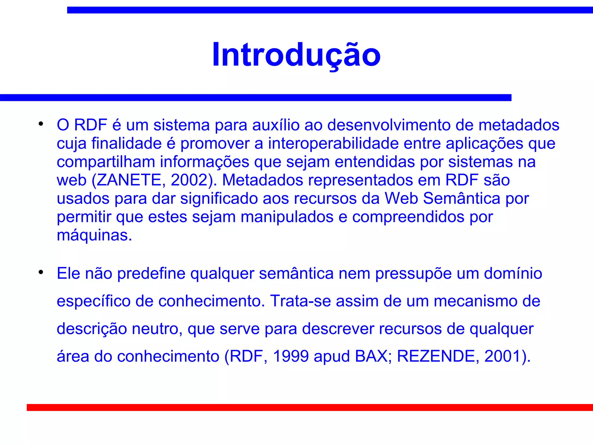 Introdução

    O RDF é um sistema para auxílio ao desenvolvimento de metadados
    cuja finalidade é promover a interoperabilidade entre aplicações que
    compartilham informações que sejam entendidas por sistemas na
    web (ZANETE, 2002). Metadados representados em RDF são
    usados para dar significado aos recursos da Web Semântica por
    permitir que estes sejam manipulados e compreendidos por
    máquinas.


    Ele não predefine qualquer semântica nem pressupõe um domínio
    específico de conhecimento. Trata-se assim de um mecanismo de
    descrição neutro, que serve para descrever recursos de qualquer
    área do conhecimento (RDF, 1999 apud BAX; REZENDE, 2001).
 