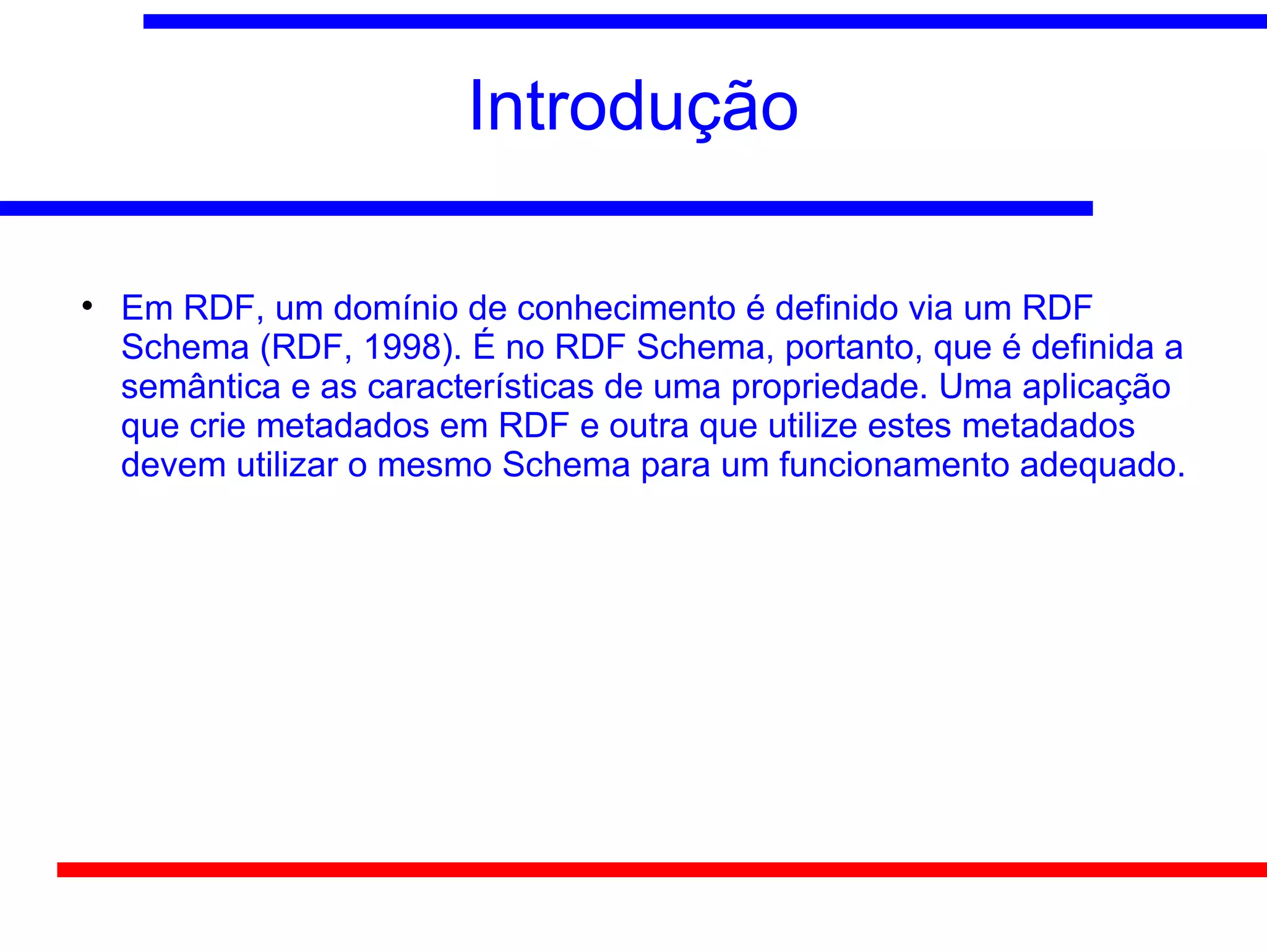 Introdução


    Em RDF, um domínio de conhecimento é definido via um RDF
    Schema (RDF, 1998). É no RDF Schema, portanto, que é definida a
    semântica e as características de uma propriedade. Uma aplicação
    que crie metadados em RDF e outra que utilize estes metadados
    devem utilizar o mesmo Schema para um funcionamento adequado.
 