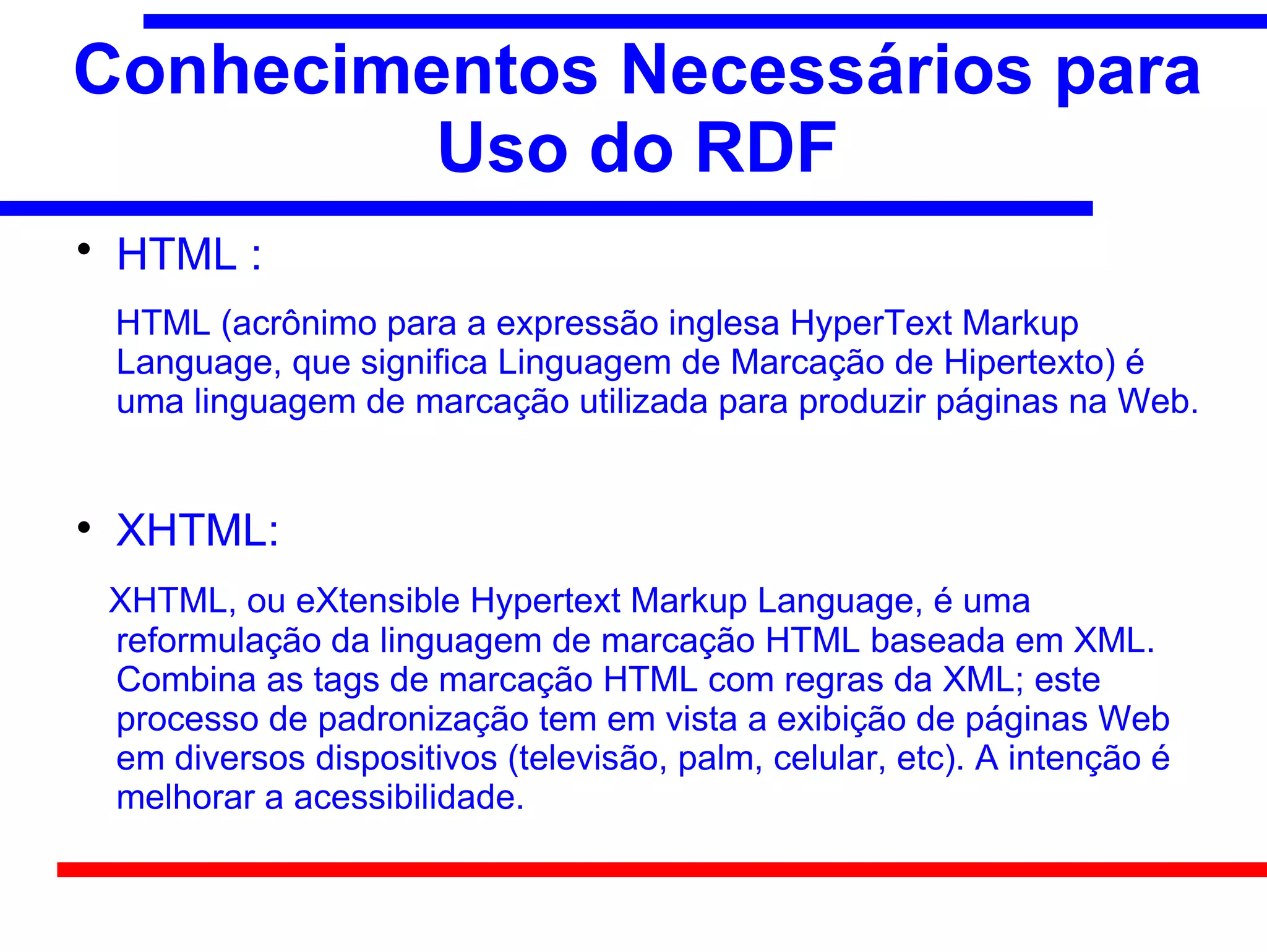 Conhecimentos Necessários para
         Uso do RDF

    HTML :
    HTML (acrônimo para a expressão inglesa HyperText Markup
    Language, que significa Linguagem de Marcação de Hipertexto) é
    uma linguagem de marcação utilizada para produzir páginas na Web.



    XHTML:
    XHTML, ou eXtensible Hypertext Markup Language, é uma
    reformulação da linguagem de marcação HTML baseada em XML.
    Combina as tags de marcação HTML com regras da XML; este
    processo de padronização tem em vista a exibição de páginas Web
    em diversos dispositivos (televisão, palm, celular, etc). A intenção é
    melhorar a acessibilidade.
 