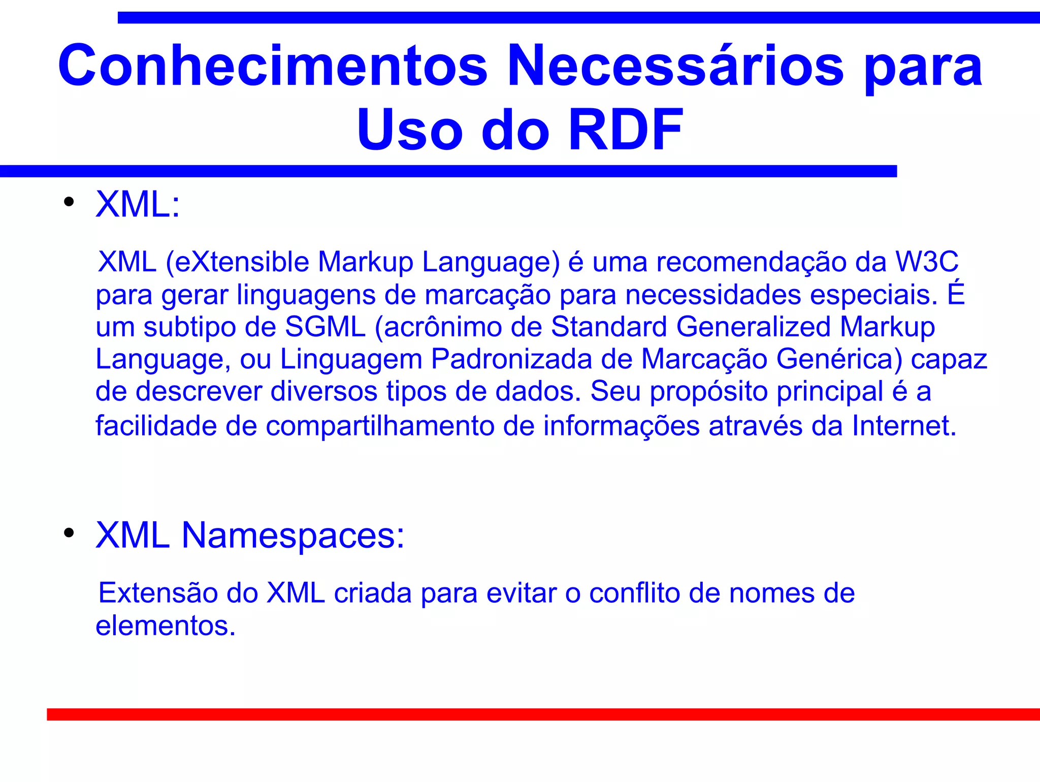 Conhecimentos Necessários para
         Uso do RDF

    XML:
    XML (eXtensible Markup Language) é uma recomendação da W3C
    para gerar linguagens de marcação para necessidades especiais. É
    um subtipo de SGML (acrônimo de Standard Generalized Markup
    Language, ou Linguagem Padronizada de Marcação Genérica) capaz
    de descrever diversos tipos de dados. Seu propósito principal é a
    facilidade de compartilhamento de informações através da Internet.



    XML Namespaces:
    Extensão do XML criada para evitar o conflito de nomes de
    elementos.
 