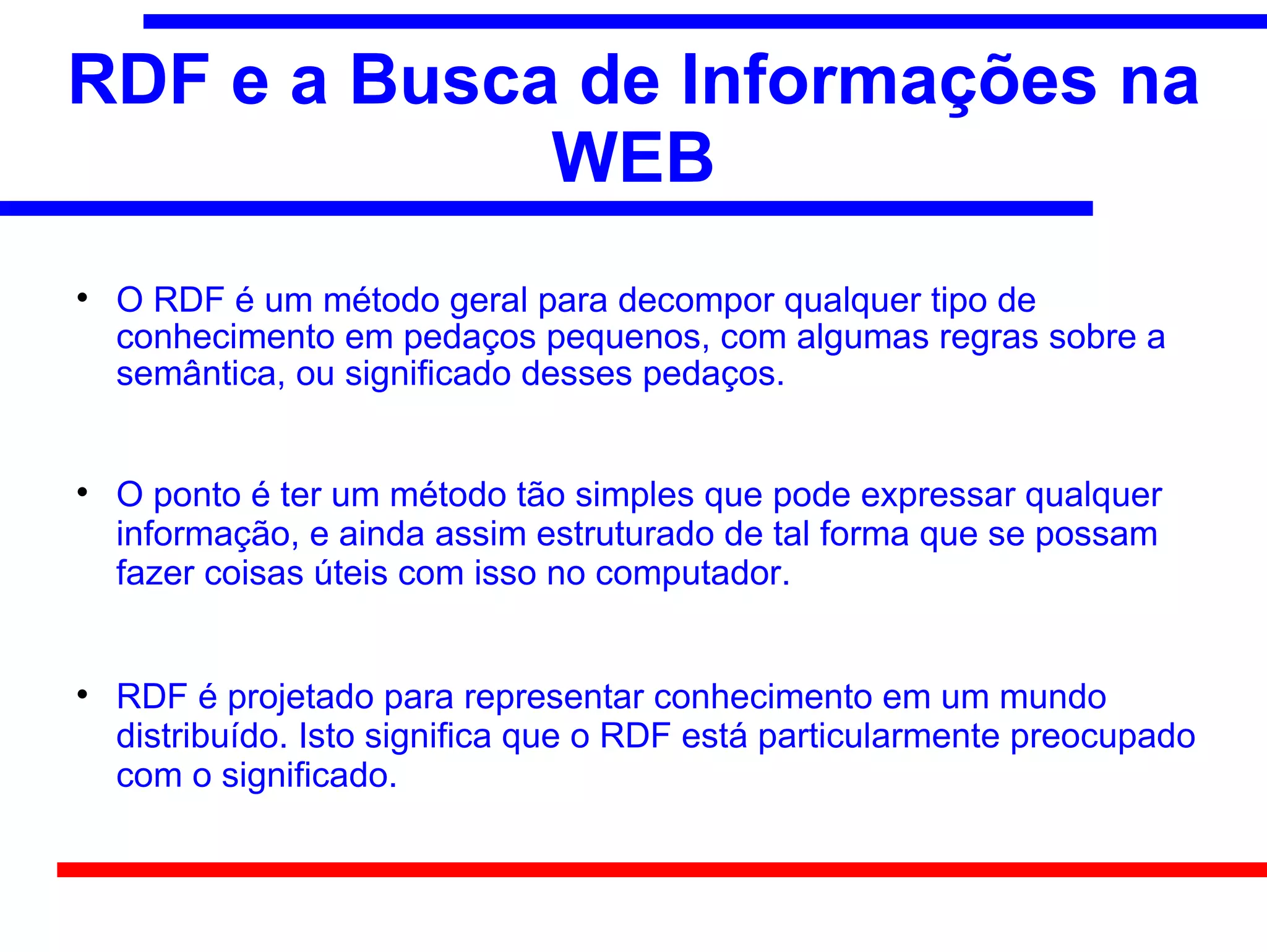 RDF e a Busca de Informações na
             WEB

    O RDF é um método geral para decompor qualquer tipo de
    conhecimento em pedaços pequenos, com algumas regras sobre a
    semântica, ou significado desses pedaços.



    O ponto é ter um método tão simples que pode expressar qualquer
    informação, e ainda assim estruturado de tal forma que se possam
    fazer coisas úteis com isso no computador.



    RDF é projetado para representar conhecimento em um mundo
    distribuído. Isto significa que o RDF está particularmente preocupado
    com o significado.
 
