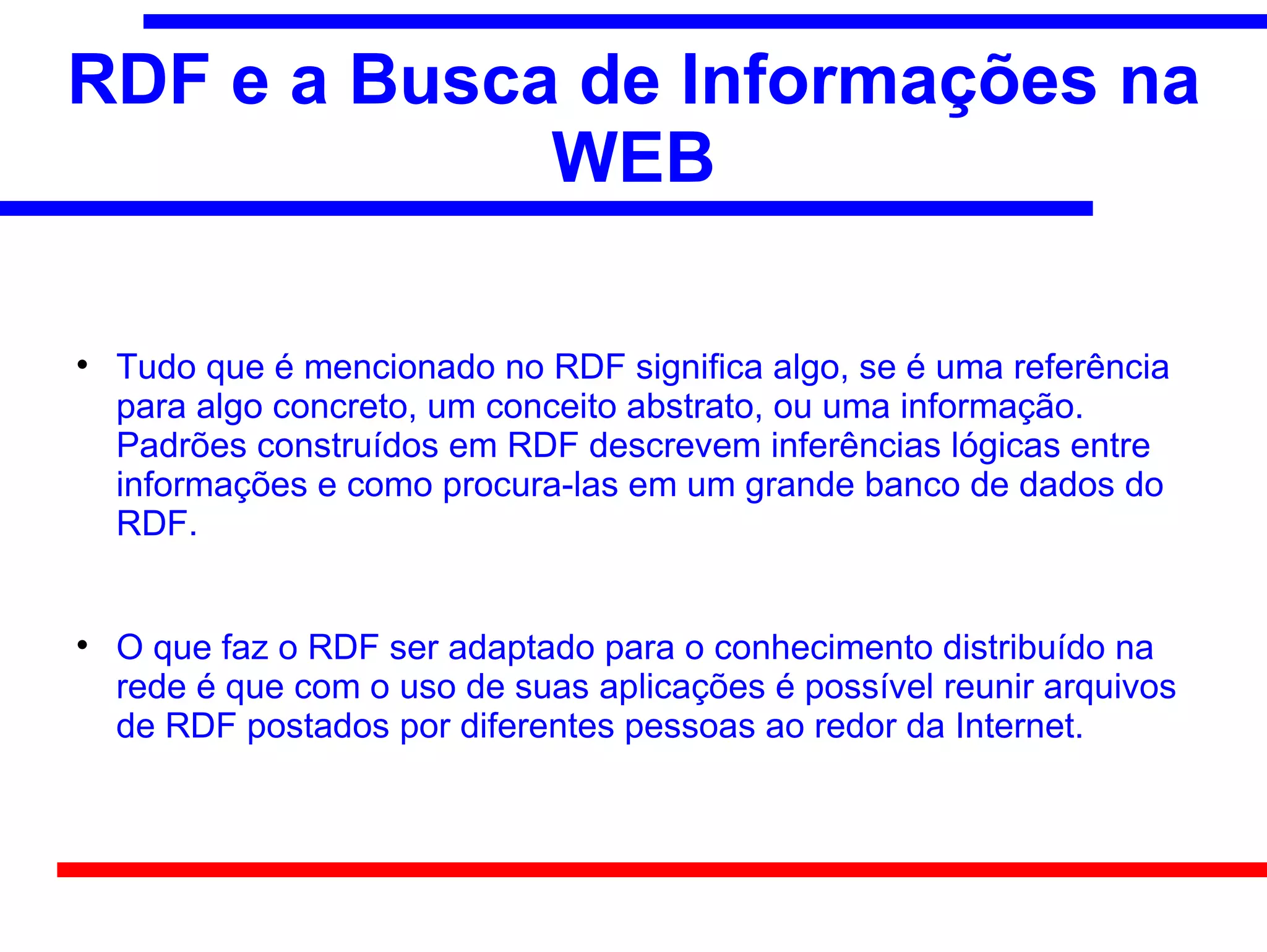 RDF e a Busca de Informações na
             WEB


    Tudo que é mencionado no RDF significa algo, se é uma referência
    para algo concreto, um conceito abstrato, ou uma informação.
    Padrões construídos em RDF descrevem inferências lógicas entre
    informações e como procura-las em um grande banco de dados do
    RDF.



    O que faz o RDF ser adaptado para o conhecimento distribuído na
    rede é que com o uso de suas aplicações é possível reunir arquivos
    de RDF postados por diferentes pessoas ao redor da Internet.
 