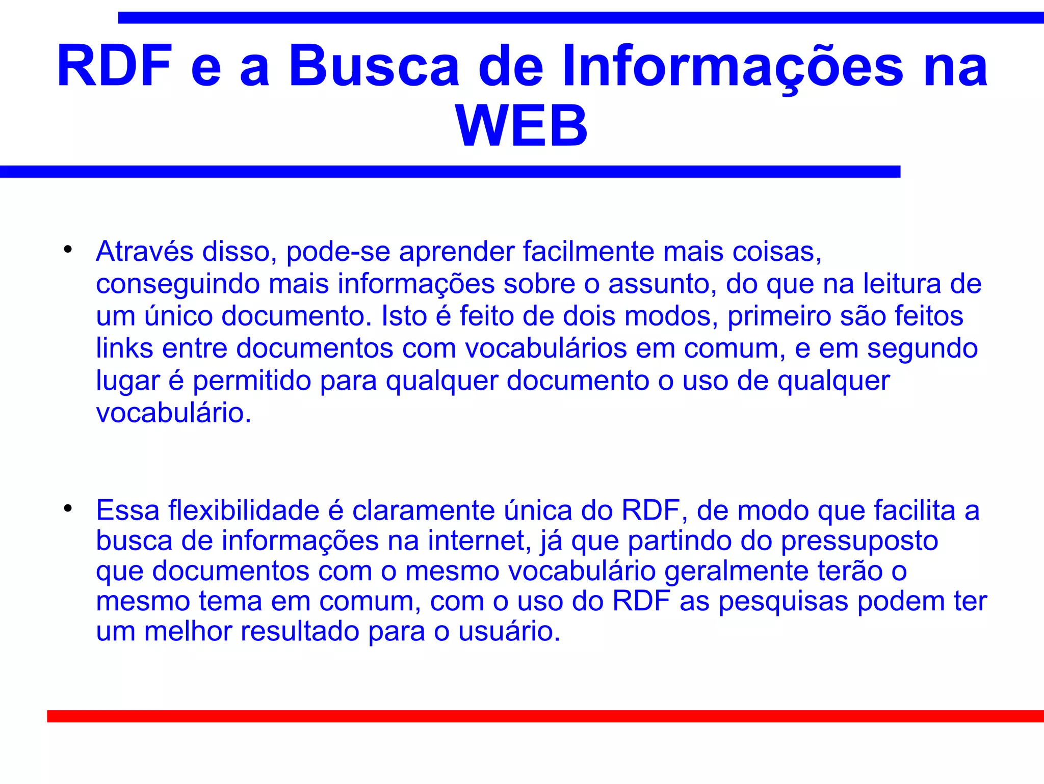 RDF e a Busca de Informações na
             WEB

    Através disso, pode-se aprender facilmente mais coisas,
    conseguindo mais informações sobre o assunto, do que na leitura de
    um único documento. Isto é feito de dois modos, primeiro são feitos
    links entre documentos com vocabulários em comum, e em segundo
    lugar é permitido para qualquer documento o uso de qualquer
    vocabulário.



    Essa flexibilidade é claramente única do RDF, de modo que facilita a
    busca de informações na internet, já que partindo do pressuposto
    que documentos com o mesmo vocabulário geralmente terão o
    mesmo tema em comum, com o uso do RDF as pesquisas podem ter
    um melhor resultado para o usuário.
 