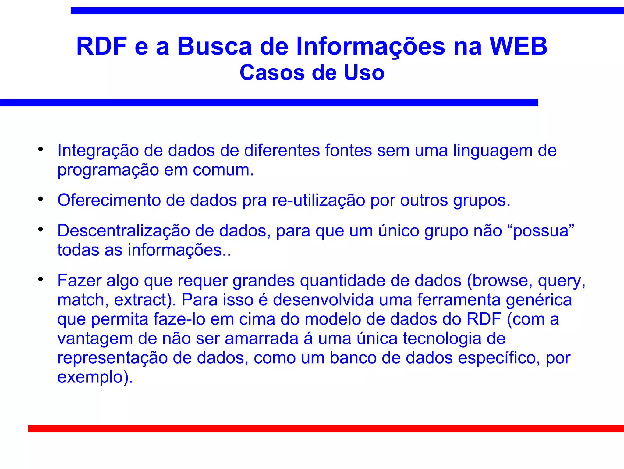 RDF e a Busca de Informações na WEB
                           Casos de Uso



    Integração de dados de diferentes fontes sem uma linguagem de
    programação em comum.

    Oferecimento de dados pra re-utilização por outros grupos.

    Descentralização de dados, para que um único grupo não “possua”
    todas as informações..

    Fazer algo que requer grandes quantidade de dados (browse, query,
    match, extract). Para isso é desenvolvida uma ferramenta genérica
    que permita faze-lo em cima do modelo de dados do RDF (com a
    vantagem de não ser amarrada á uma única tecnologia de
    representação de dados, como um banco de dados específico, por
    exemplo).
 