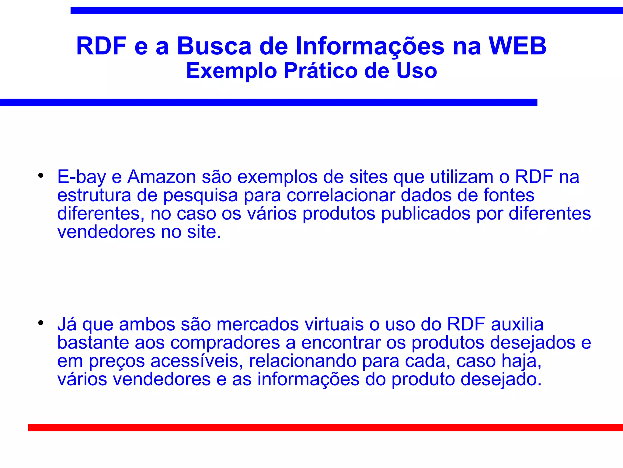 RDF e a Busca de Informações na WEB
                   Exemplo Prático de Uso




    E-bay e Amazon são exemplos de sites que utilizam o RDF na
    estrutura de pesquisa para correlacionar dados de fontes
    diferentes, no caso os vários produtos publicados por diferentes
    vendedores no site.




    Já que ambos são mercados virtuais o uso do RDF auxilia
    bastante aos compradores a encontrar os produtos desejados e
    em preços acessíveis, relacionando para cada, caso haja,
    vários vendedores e as informações do produto desejado.
 