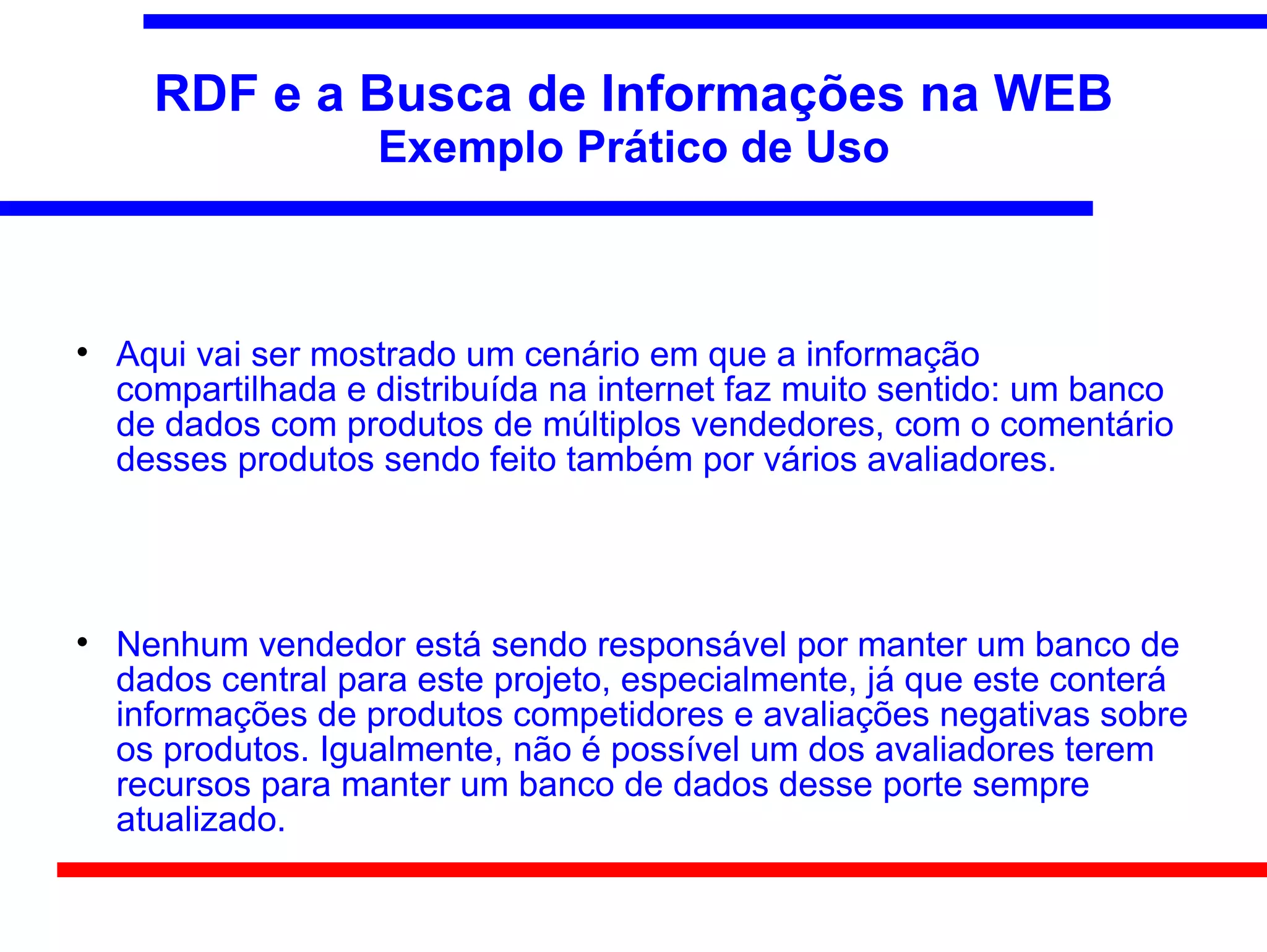 RDF e a Busca de Informações na WEB
                    Exemplo Prático de Uso




    Aqui vai ser mostrado um cenário em que a informação
    compartilhada e distribuída na internet faz muito sentido: um banco
    de dados com produtos de múltiplos vendedores, com o comentário
    desses produtos sendo feito também por vários avaliadores.





    Nenhum vendedor está sendo responsável por manter um banco de
    dados central para este projeto, especialmente, já que este conterá
    informações de produtos competidores e avaliações negativas sobre
    os produtos. Igualmente, não é possível um dos avaliadores terem
    recursos para manter um banco de dados desse porte sempre
    atualizado.
 