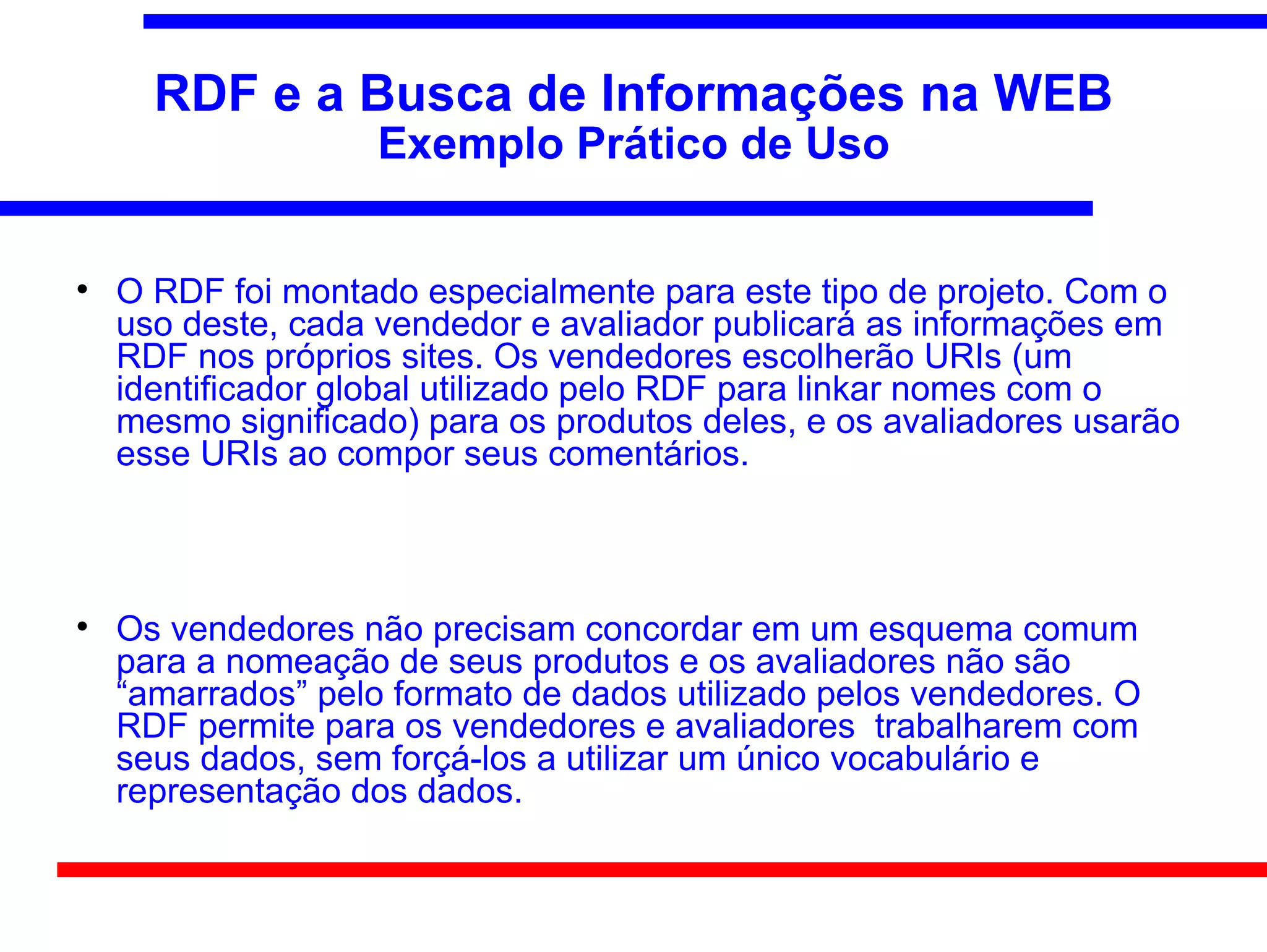 RDF e a Busca de Informações na WEB
                    Exemplo Prático de Uso



    O RDF foi montado especialmente para este tipo de projeto. Com o
    uso deste, cada vendedor e avaliador publicará as informações em
    RDF nos próprios sites. Os vendedores escolherão URIs (um
    identificador global utilizado pelo RDF para linkar nomes com o
    mesmo significado) para os produtos deles, e os avaliadores usarão
    esse URIs ao compor seus comentários.




    Os vendedores não precisam concordar em um esquema comum
    para a nomeação de seus produtos e os avaliadores não são
    “amarrados” pelo formato de dados utilizado pelos vendedores. O
    RDF permite para os vendedores e avaliadores trabalharem com
    seus dados, sem forçá-los a utilizar um único vocabulário e
    representação dos dados.
 