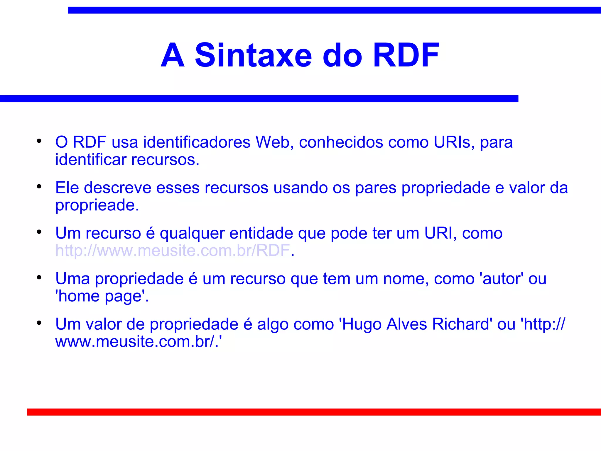 A Sintaxe do RDF


    O RDF usa identificadores Web, conhecidos como URIs, para
    identificar recursos.

    Ele descreve esses recursos usando os pares propriedade e valor da
    proprieade.

    Um recurso é qualquer entidade que pode ter um URI, como
    http://www.meusite.com.br/RDF.

    Uma propriedade é um recurso que tem um nome, como 'autor' ou
    'home page'.

    Um valor de propriedade é algo como 'Hugo Alves Richard' ou 'http://
    www.meusite.com.br/.'
 