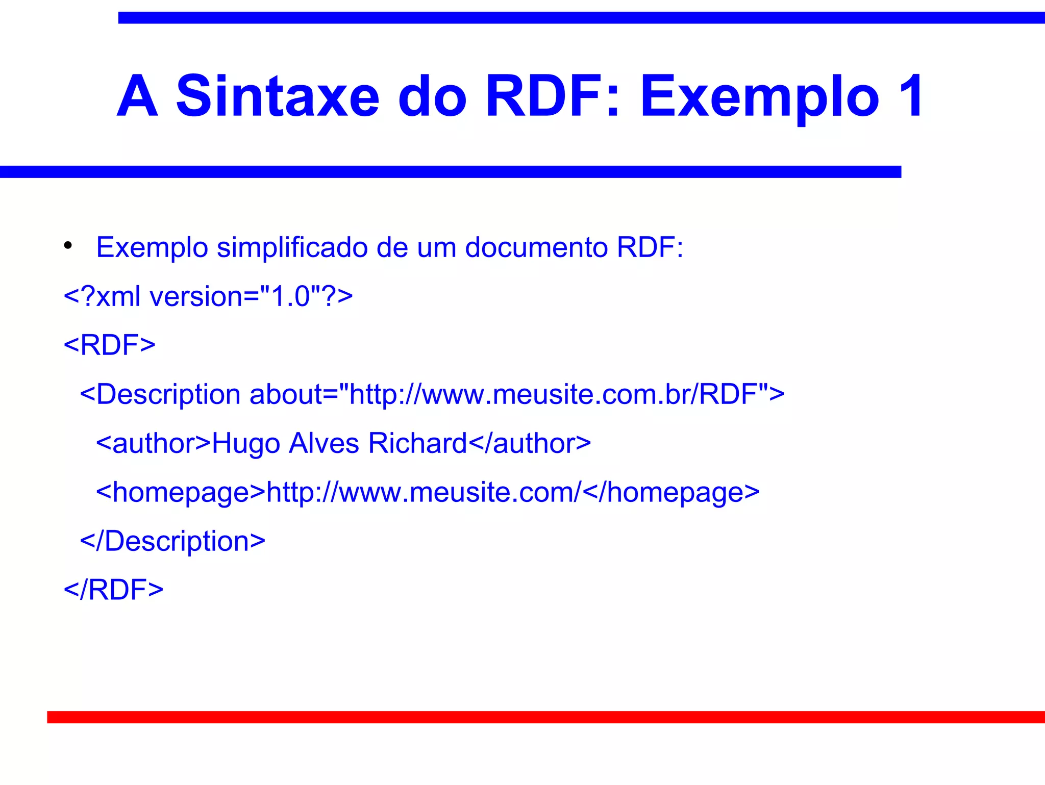A Sintaxe do RDF: Exemplo 1


     Exemplo simplificado de um documento RDF:
<?xml version="1.0"?>
<RDF>
    <Description about="http://www.meusite.com.br/RDF">
     <author>Hugo Alves Richard</author>
     <homepage>http://www.meusite.com/</homepage>
    </Description>
</RDF>
 