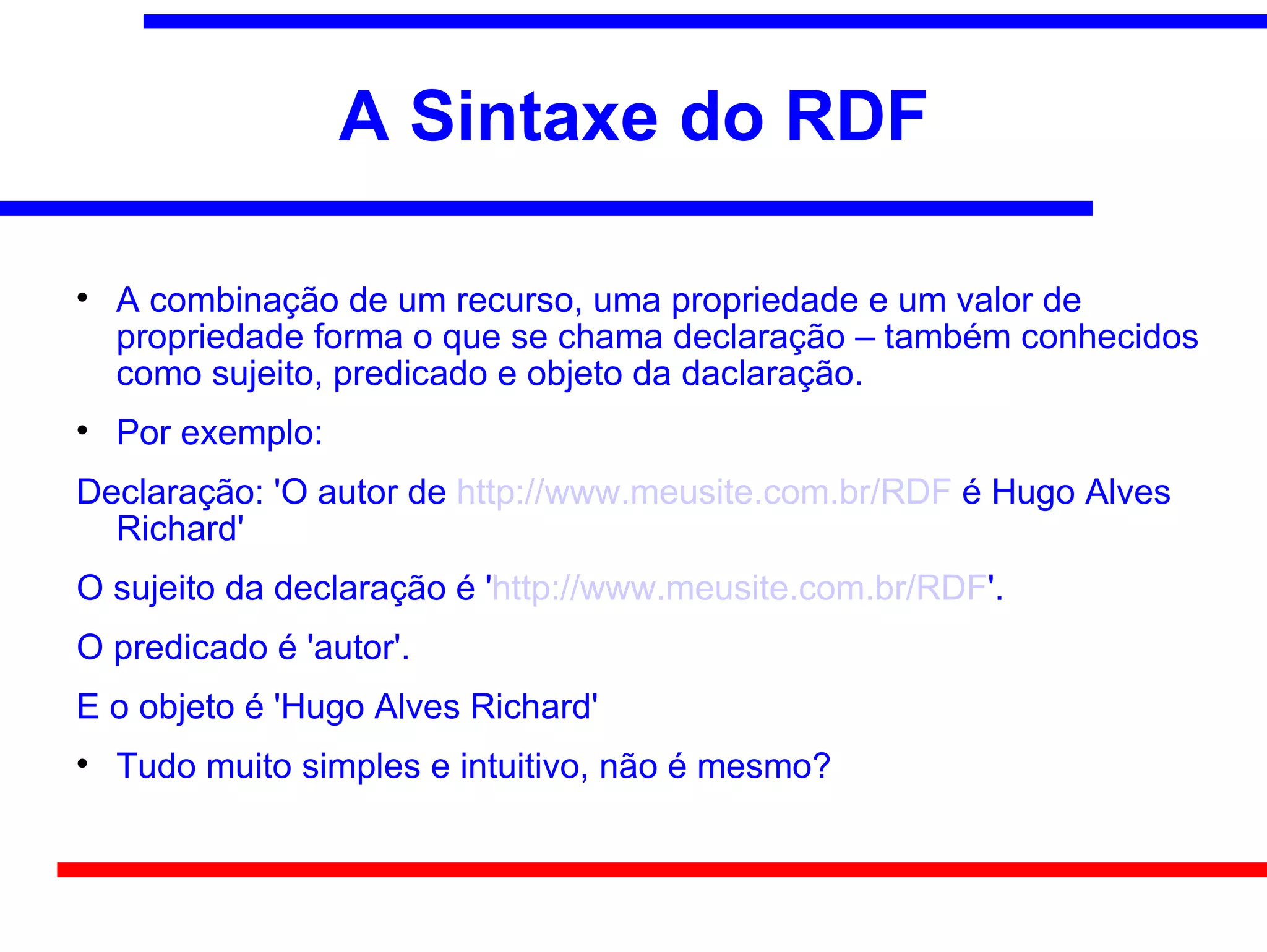 A Sintaxe do RDF


    A combinação de um recurso, uma propriedade e um valor de
    propriedade forma o que se chama declaração – também conhecidos
    como sujeito, predicado e objeto da daclaração.

    Por exemplo:
Declaração: 'O autor de http://www.meusite.com.br/RDF é Hugo Alves
  Richard'
O sujeito da declaração é 'http://www.meusite.com.br/RDF'.
O predicado é 'autor'.
E o objeto é 'Hugo Alves Richard'

    Tudo muito simples e intuitivo, não é mesmo?
 