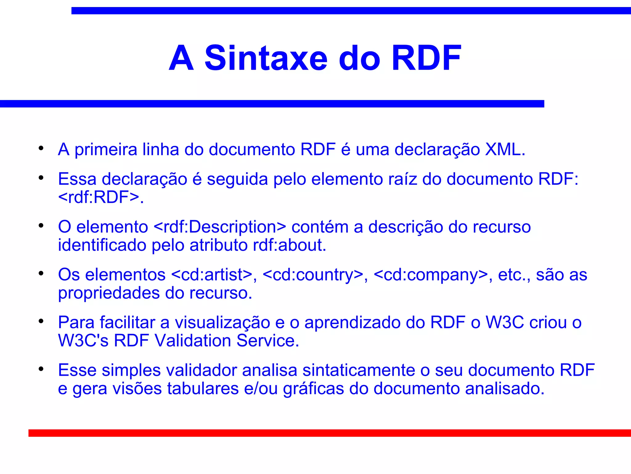 A Sintaxe do RDF


    A primeira linha do documento RDF é uma declaração XML.

    Essa declaração é seguida pelo elemento raíz do documento RDF:
    <rdf:RDF>.

    O elemento <rdf:Description> contém a descrição do recurso
    identificado pelo atributo rdf:about.

    Os elementos <cd:artist>, <cd:country>, <cd:company>, etc., são as
    propriedades do recurso.

    Para facilitar a visualização e o aprendizado do RDF o W3C criou o
    W3C's RDF Validation Service.

    Esse simples validador analisa sintaticamente o seu documento RDF
    e gera visões tabulares e/ou gráficas do documento analisado.
 
