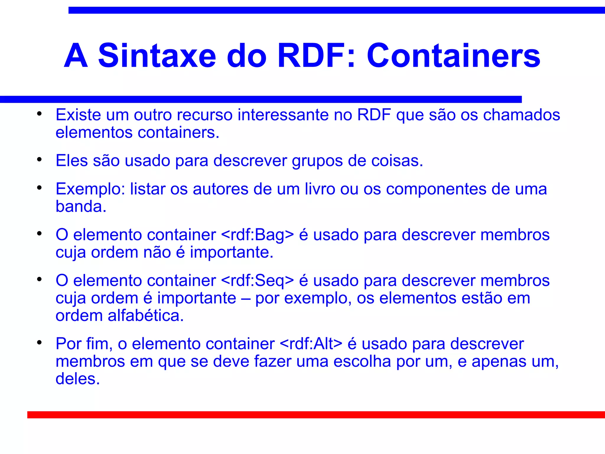 A Sintaxe do RDF: Containers

    Existe um outro recurso interessante no RDF que são os chamados
    elementos containers.

    Eles são usado para descrever grupos de coisas.

    Exemplo: listar os autores de um livro ou os componentes de uma
    banda.

    O elemento container <rdf:Bag> é usado para descrever membros
    cuja ordem não é importante.

    O elemento container <rdf:Seq> é usado para descrever membros
    cuja ordem é importante – por exemplo, os elementos estão em
    ordem alfabética.

    Por fim, o elemento container <rdf:Alt> é usado para descrever
    membros em que se deve fazer uma escolha por um, e apenas um,
    deles.
 
