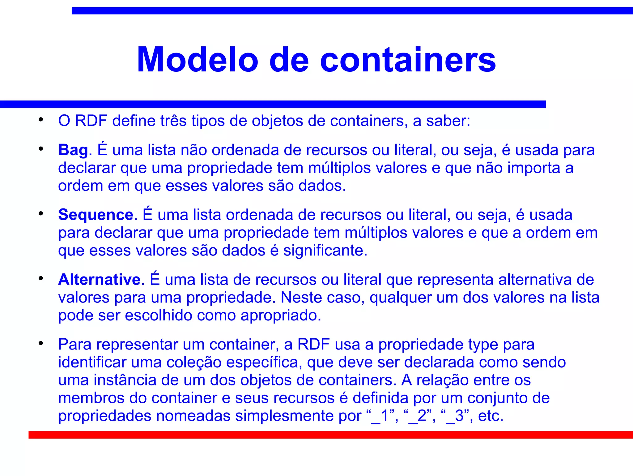 Modelo de containers

    O RDF define três tipos de objetos de containers, a saber:

    Bag. É uma lista não ordenada de recursos ou literal, ou seja, é usada para
    declarar que uma propriedade tem múltiplos valores e que não importa a
    ordem em que esses valores são dados.

    Sequence. É uma lista ordenada de recursos ou literal, ou seja, é usada
    para declarar que uma propriedade tem múltiplos valores e que a ordem em
    que esses valores são dados é significante.

    Alternative. É uma lista de recursos ou literal que representa alternativa de
    valores para uma propriedade. Neste caso, qualquer um dos valores na lista
    pode ser escolhido como apropriado.

    Para representar um container, a RDF usa a propriedade type para
    identificar uma coleção específica, que deve ser declarada como sendo
    uma instância de um dos objetos de containers. A relação entre os
    membros do container e seus recursos é definida por um conjunto de
    propriedades nomeadas simplesmente por “_1”, “_2”, “_3”, etc.
 