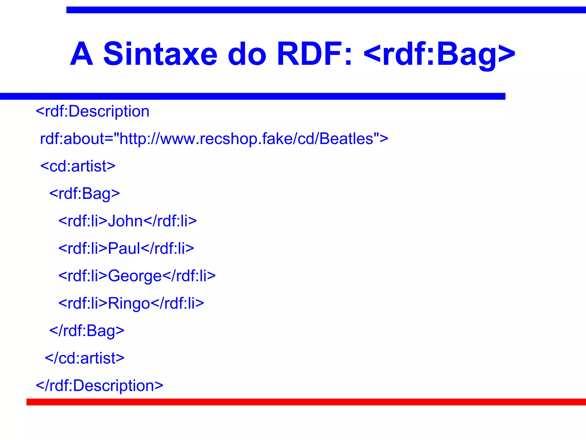A Sintaxe do RDF: <rdf:Bag>
<rdf:Description
rdf:about="http://www.recshop.fake/cd/Beatles">
<cd:artist>
 <rdf:Bag>
   <rdf:li>John</rdf:li>
   <rdf:li>Paul</rdf:li>
   <rdf:li>George</rdf:li>
   <rdf:li>Ringo</rdf:li>
 </rdf:Bag>
 </cd:artist>
</rdf:Description>
 