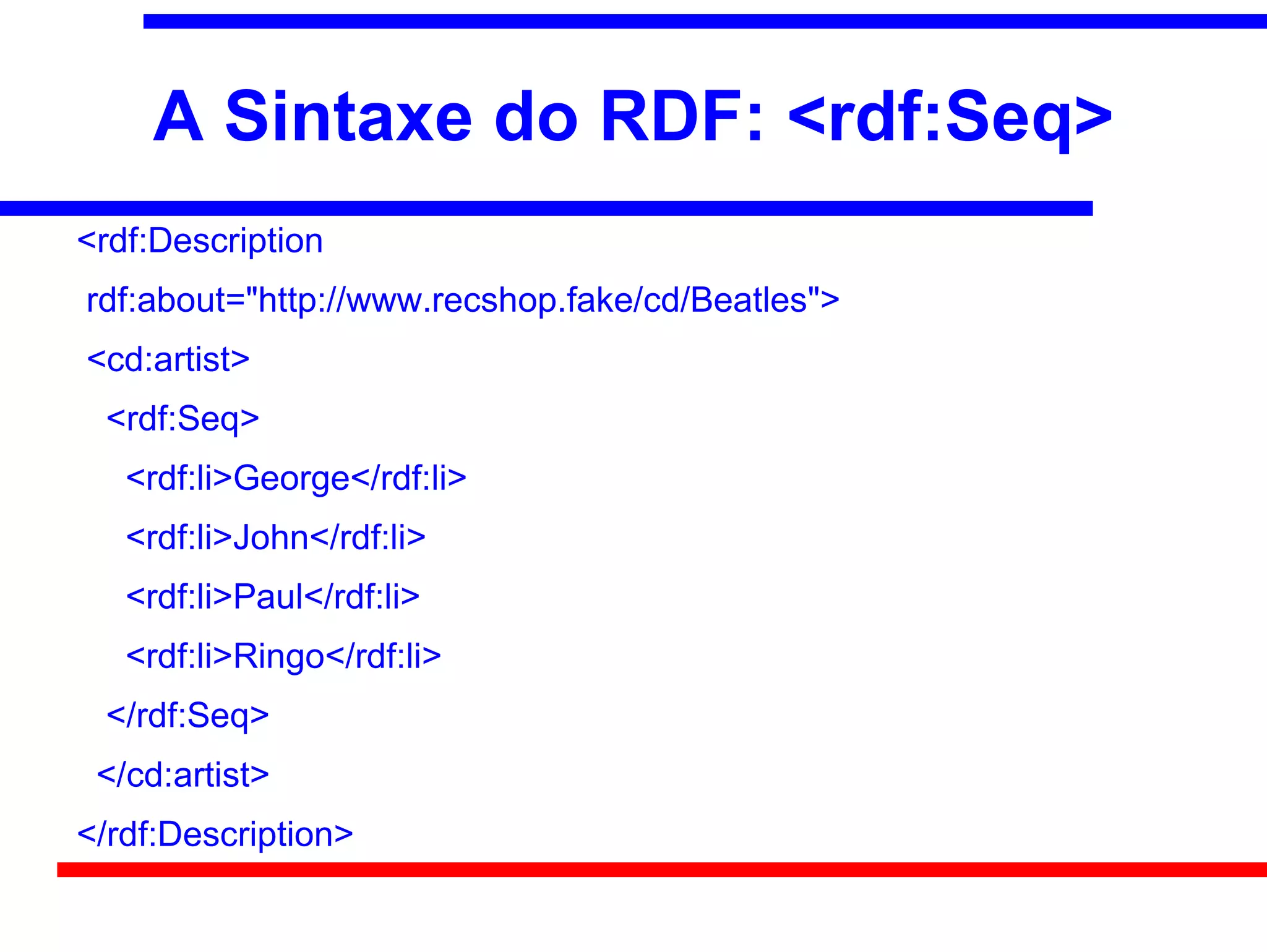 A Sintaxe do RDF: <rdf:Seq>
<rdf:Description
rdf:about="http://www.recshop.fake/cd/Beatles">
<cd:artist>
 <rdf:Seq>
   <rdf:li>George</rdf:li>
   <rdf:li>John</rdf:li>
   <rdf:li>Paul</rdf:li>
   <rdf:li>Ringo</rdf:li>
 </rdf:Seq>
 </cd:artist>
</rdf:Description>
 