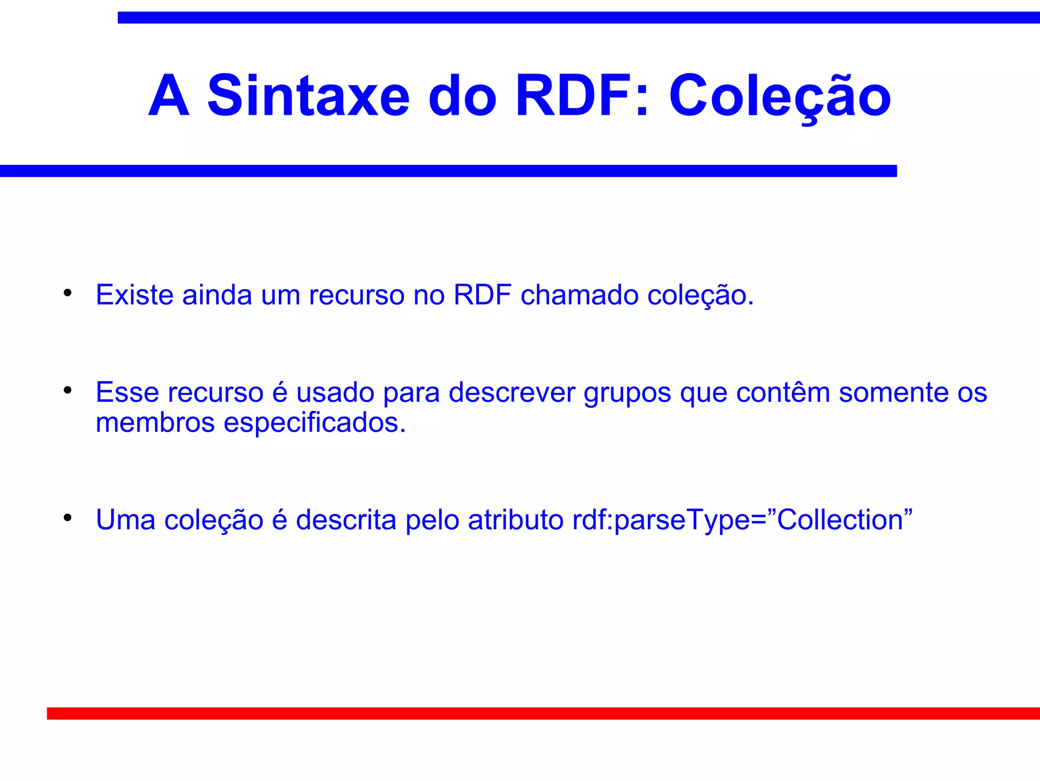 A Sintaxe do RDF: Coleção



    Existe ainda um recurso no RDF chamado coleção.



    Esse recurso é usado para descrever grupos que contêm somente os
    membros especificados.



    Uma coleção é descrita pelo atributo rdf:parseType=”Collection”
 