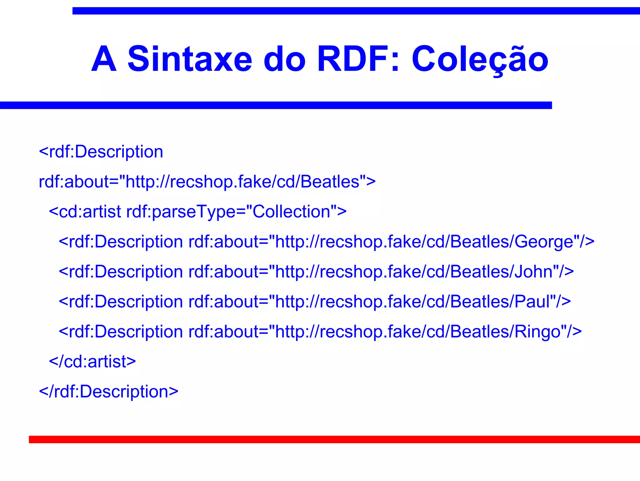 A Sintaxe do RDF: Coleção

<rdf:Description
rdf:about="http://recshop.fake/cd/Beatles">
 <cd:artist rdf:parseType="Collection">
  <rdf:Description rdf:about="http://recshop.fake/cd/Beatles/George"/>
  <rdf:Description rdf:about="http://recshop.fake/cd/Beatles/John"/>
  <rdf:Description rdf:about="http://recshop.fake/cd/Beatles/Paul"/>
  <rdf:Description rdf:about="http://recshop.fake/cd/Beatles/Ringo"/>
 </cd:artist>
</rdf:Description>
 