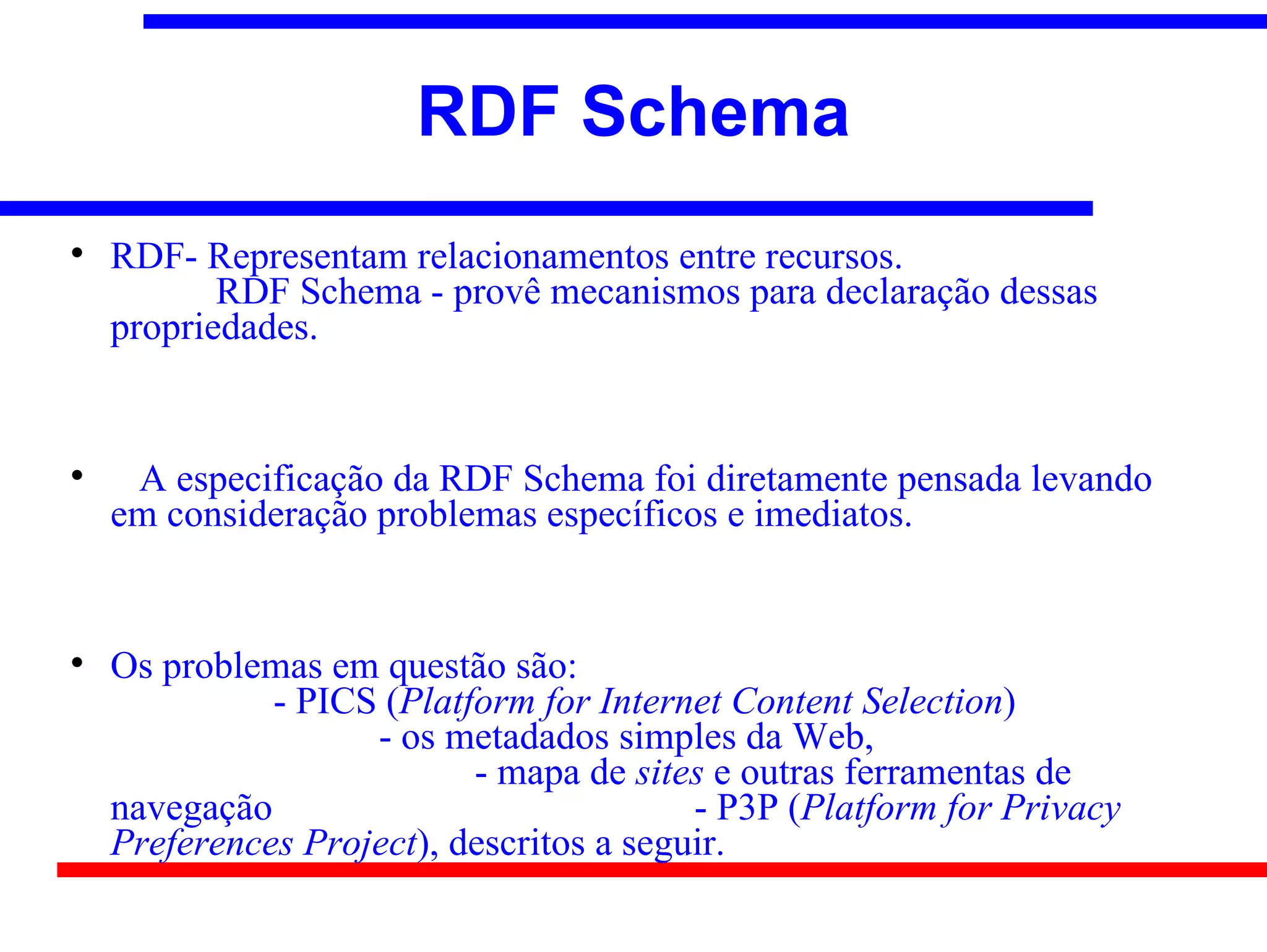 RDF Schema

    RDF- Representam relacionamentos entre recursos.
           RDF Schema - provê mecanismos para declaração dessas
    propriedades.



     A especificação da RDF Schema foi diretamente pensada levando
    em consideração problemas específicos e imediatos.



    Os problemas em questão são:
              - PICS (Platform for Internet Content Selection)
                    - os metadados simples da Web,
                           - mapa de sites e outras ferramentas de
    navegação                             - P3P (Platform for Privacy
    Preferences Project), descritos a seguir.
 