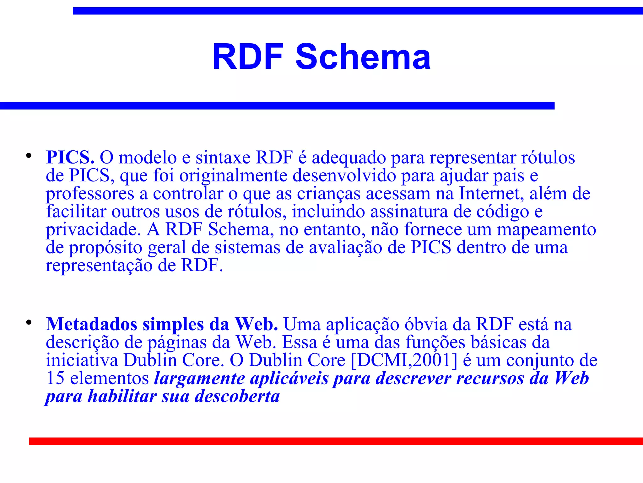 RDF Schema


    PICS. O modelo e sintaxe RDF é adequado para representar rótulos
    de PICS, que foi originalmente desenvolvido para ajudar pais e
    professores a controlar o que as crianças acessam na Internet, além de
    facilitar outros usos de rótulos, incluindo assinatura de código e
    privacidade. A RDF Schema, no entanto, não fornece um mapeamento
    de propósito geral de sistemas de avaliação de PICS dentro de uma
    representação de RDF.


    Metadados simples da Web. Uma aplicação óbvia da RDF está na
    descrição de páginas da Web. Essa é uma das funções básicas da
    iniciativa Dublin Core. O Dublin Core [DCMI,2001] é um conjunto de
    15 elementos largamente aplicáveis para descrever recursos da Web
    para habilitar sua descoberta
 