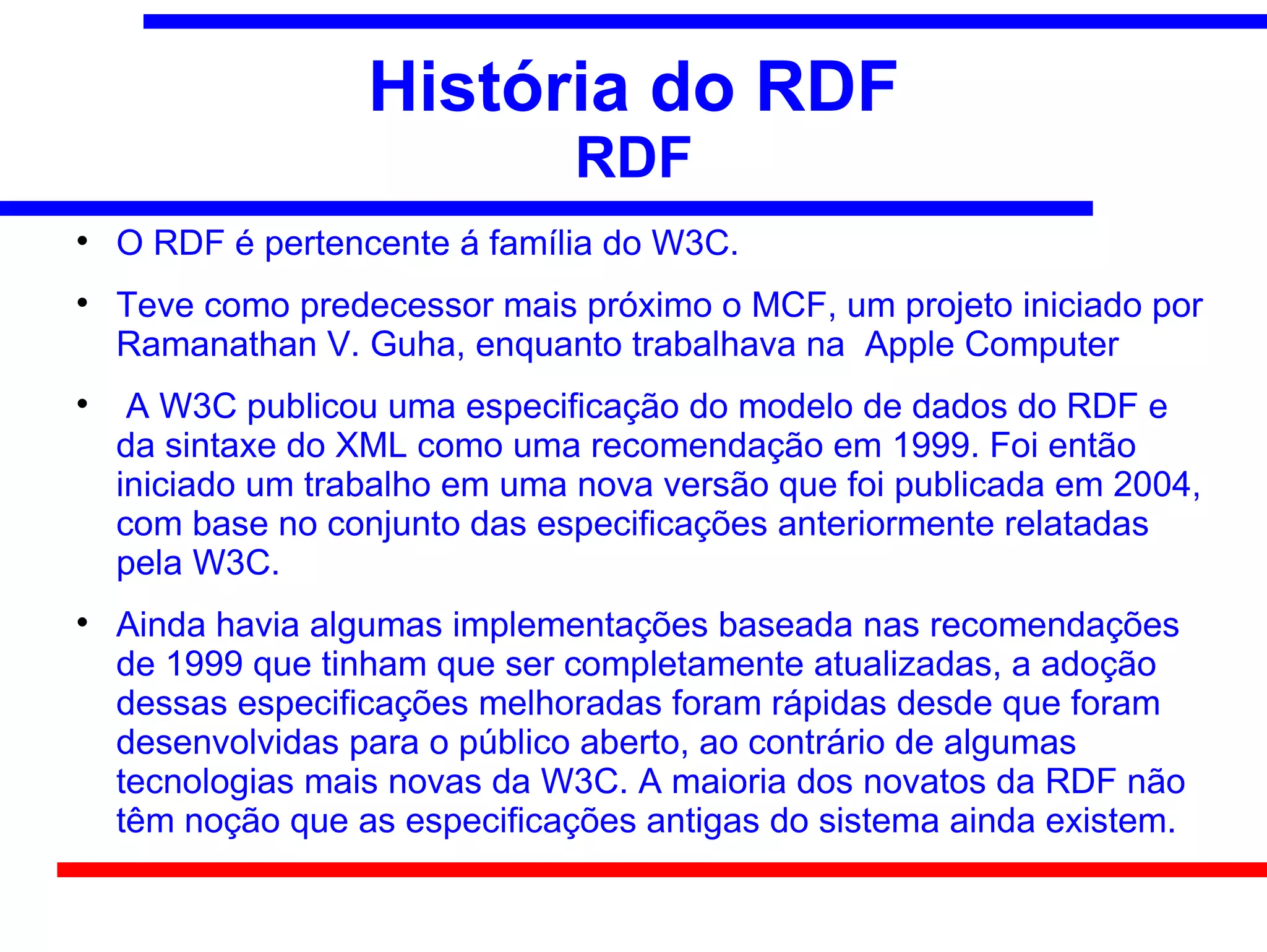 História do RDF
                               RDF

    O RDF é pertencente á família do W3C.

    Teve como predecessor mais próximo o MCF, um projeto iniciado por
    Ramanathan V. Guha, enquanto trabalhava na Apple Computer

     A W3C publicou uma especificação do modelo de dados do RDF e
    da sintaxe do XML como uma recomendação em 1999. Foi então
    iniciado um trabalho em uma nova versão que foi publicada em 2004,
    com base no conjunto das especificações anteriormente relatadas
    pela W3C.

    Ainda havia algumas implementações baseada nas recomendações
    de 1999 que tinham que ser completamente atualizadas, a adoção
    dessas especificações melhoradas foram rápidas desde que foram
    desenvolvidas para o público aberto, ao contrário de algumas
    tecnologias mais novas da W3C. A maioria dos novatos da RDF não
    têm noção que as especificações antigas do sistema ainda existem.
 