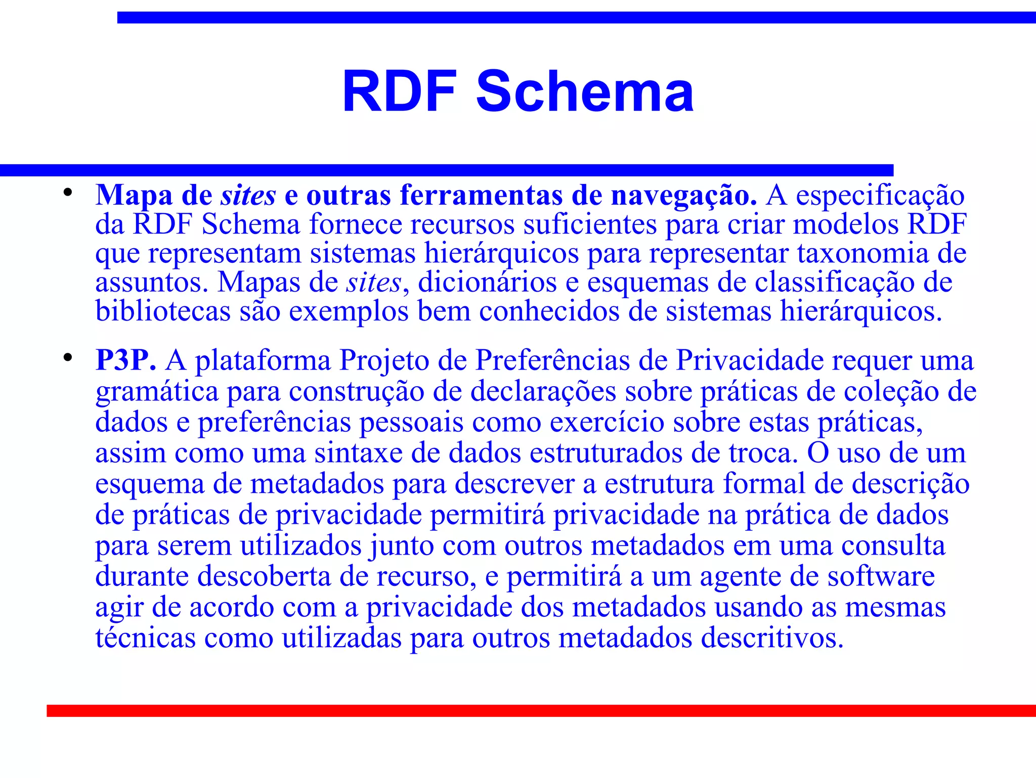 RDF Schema

    Mapa de sites e outras ferramentas de navegação. A especificação
    da RDF Schema fornece recursos suficientes para criar modelos RDF
    que representam sistemas hierárquicos para representar taxonomia de
    assuntos. Mapas de sites, dicionários e esquemas de classificação de
    bibliotecas são exemplos bem conhecidos de sistemas hierárquicos.

    P3P. A plataforma Projeto de Preferências de Privacidade requer uma
    gramática para construção de declarações sobre práticas de coleção de
    dados e preferências pessoais como exercício sobre estas práticas,
    assim como uma sintaxe de dados estruturados de troca. O uso de um
    esquema de metadados para descrever a estrutura formal de descrição
    de práticas de privacidade permitirá privacidade na prática de dados
    para serem utilizados junto com outros metadados em uma consulta
    durante descoberta de recurso, e permitirá a um agente de software
    agir de acordo com a privacidade dos metadados usando as mesmas
    técnicas como utilizadas para outros metadados descritivos.
 
