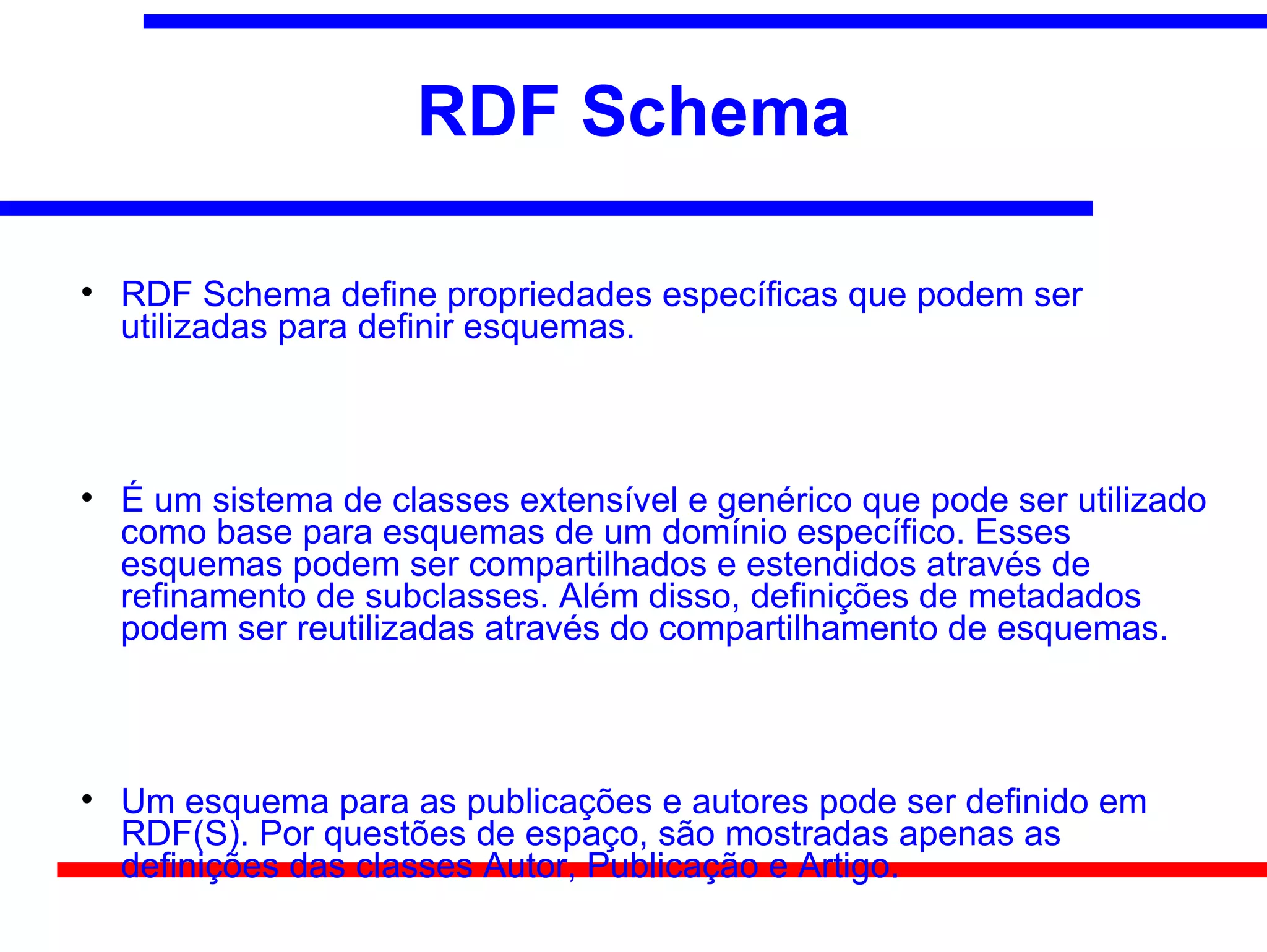 RDF Schema


    RDF Schema define propriedades específicas que podem ser
    utilizadas para definir esquemas.




    É um sistema de classes extensível e genérico que pode ser utilizado
    como base para esquemas de um domínio específico. Esses
    esquemas podem ser compartilhados e estendidos através de
    refinamento de subclasses. Além disso, definições de metadados
    podem ser reutilizadas através do compartilhamento de esquemas.




    Um esquema para as publicações e autores pode ser definido em
    RDF(S). Por questões de espaço, são mostradas apenas as
    definições das classes Autor, Publicação e Artigo.
 