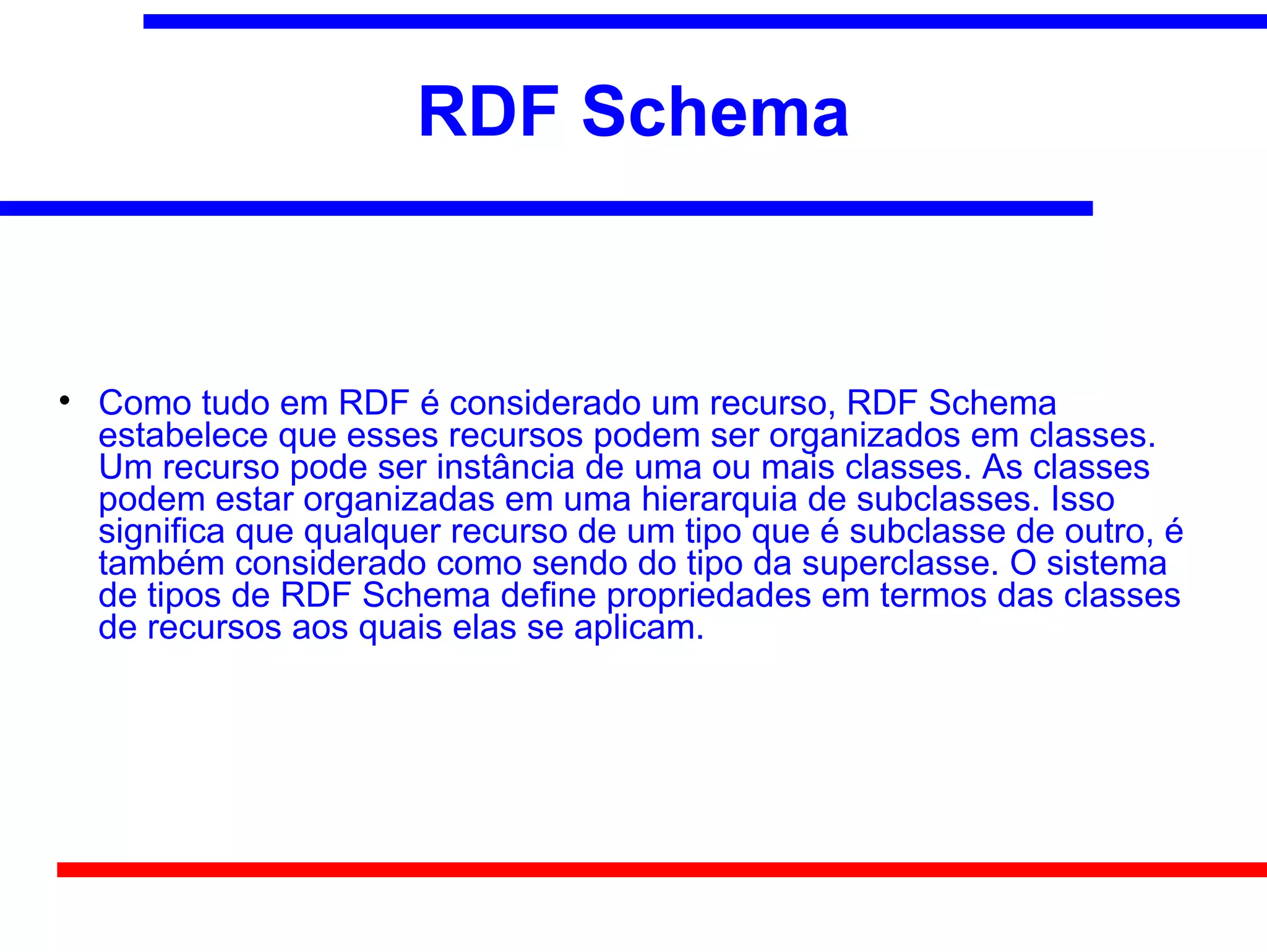 RDF Schema



    Como tudo em RDF é considerado um recurso, RDF Schema
    estabelece que esses recursos podem ser organizados em classes.
    Um recurso pode ser instância de uma ou mais classes. As classes
    podem estar organizadas em uma hierarquia de subclasses. Isso
    significa que qualquer recurso de um tipo que é subclasse de outro, é
    também considerado como sendo do tipo da superclasse. O sistema
    de tipos de RDF Schema define propriedades em termos das classes
    de recursos aos quais elas se aplicam.
 