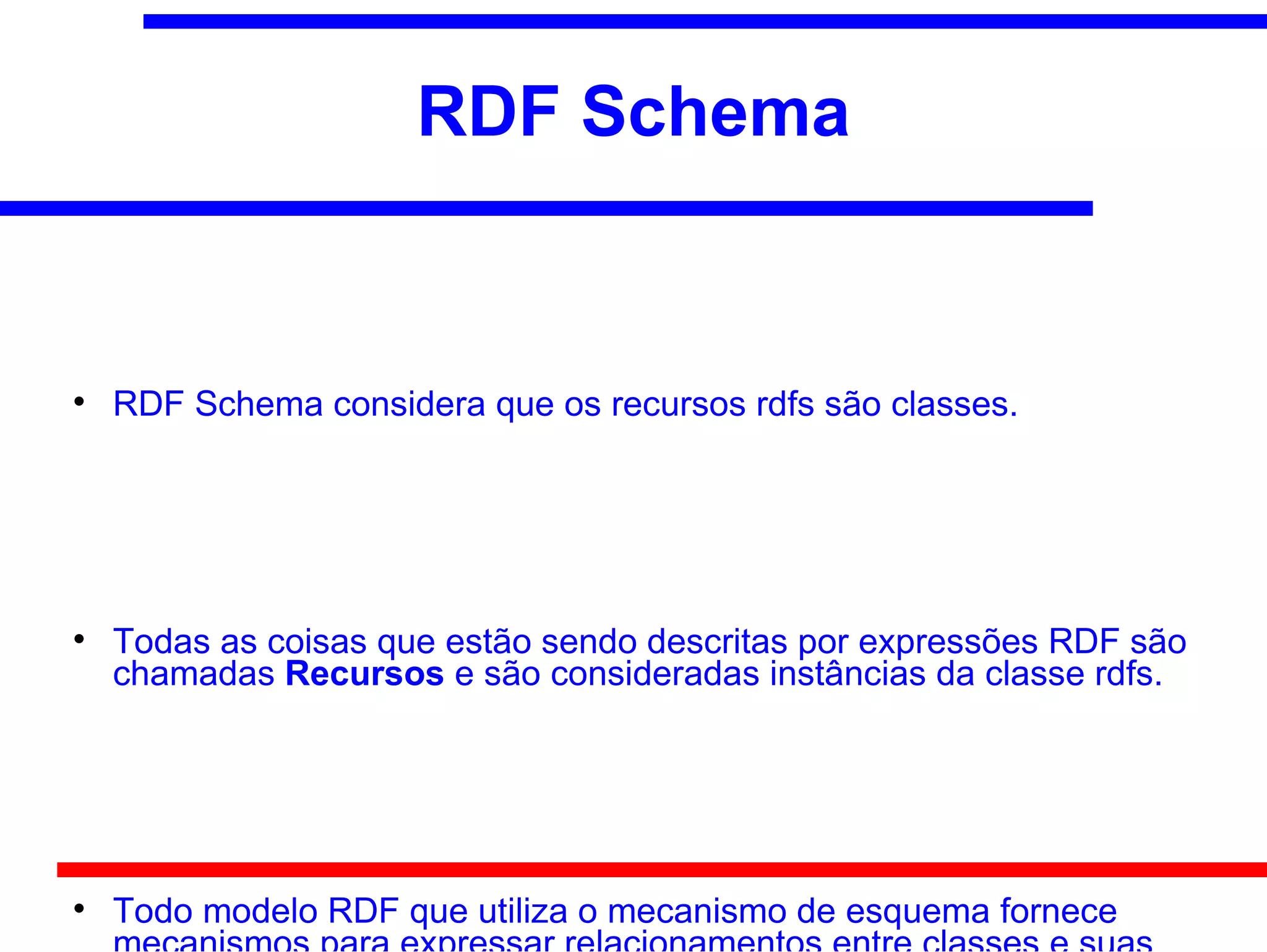 RDF Schema



    RDF Schema considera que os recursos rdfs são classes.





    Todas as coisas que estão sendo descritas por expressões RDF são
    chamadas Recursos e são consideradas instâncias da classe rdfs.





    Todo modelo RDF que utiliza o mecanismo de esquema fornece
 