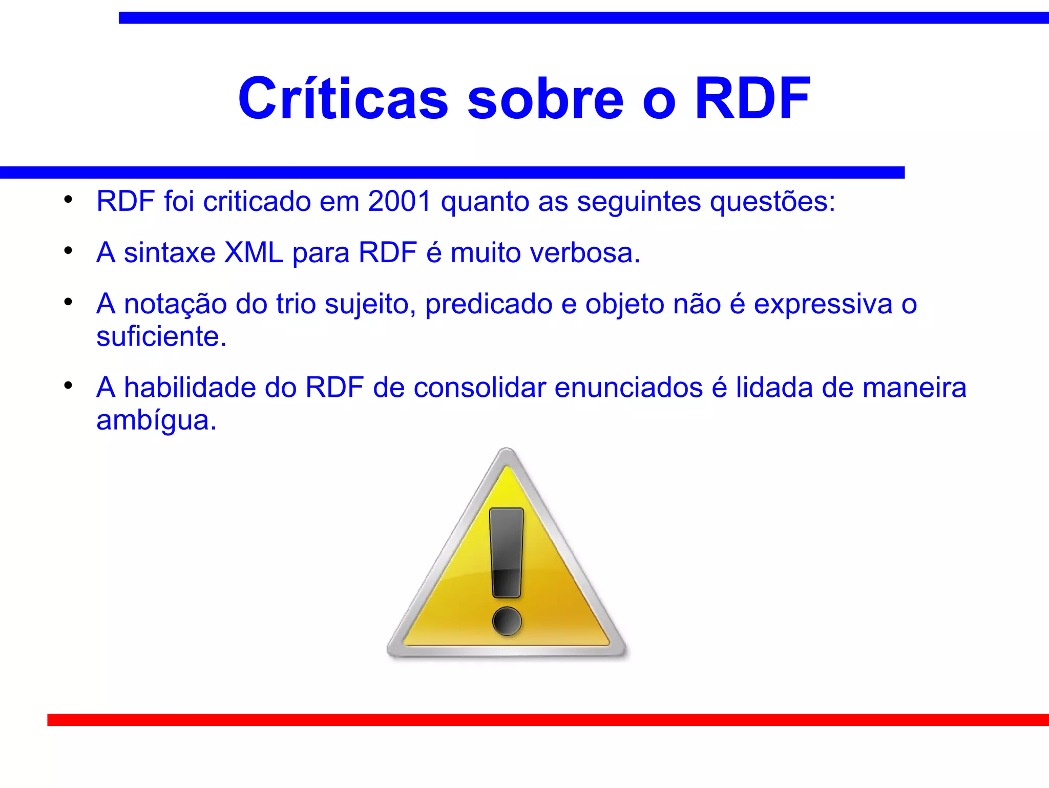 Críticas sobre o RDF

    RDF foi criticado em 2001 quanto as seguintes questões:

    A sintaxe XML para RDF é muito verbosa.

    A notação do trio sujeito, predicado e objeto não é expressiva o
    suficiente.

    A habilidade do RDF de consolidar enunciados é lidada de maneira
    ambígua.
 