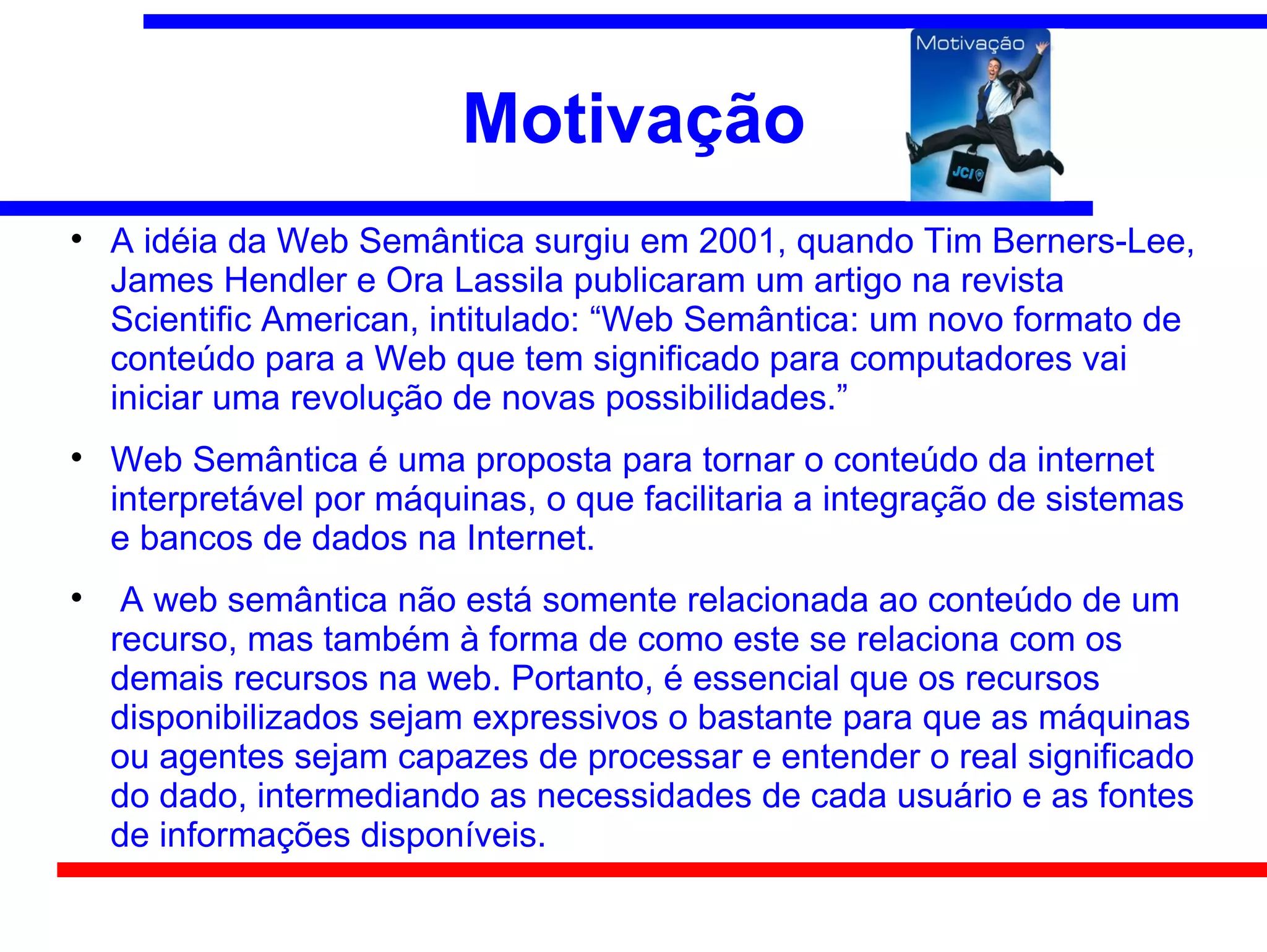 Motivação

    A idéia da Web Semântica surgiu em 2001, quando Tim Berners-Lee,
    James Hendler e Ora Lassila publicaram um artigo na revista
    Scientific American, intitulado: “Web Semântica: um novo formato de
    conteúdo para a Web que tem significado para computadores vai
    iniciar uma revolução de novas possibilidades.”

    Web Semântica é uma proposta para tornar o conteúdo da internet
    interpretável por máquinas, o que facilitaria a integração de sistemas
    e bancos de dados na Internet.

     A web semântica não está somente relacionada ao conteúdo de um
    recurso, mas também à forma de como este se relaciona com os
    demais recursos na web. Portanto, é essencial que os recursos
    disponibilizados sejam expressivos o bastante para que as máquinas
    ou agentes sejam capazes de processar e entender o real significado
    do dado, intermediando as necessidades de cada usuário e as fontes
    de informações disponíveis.
 