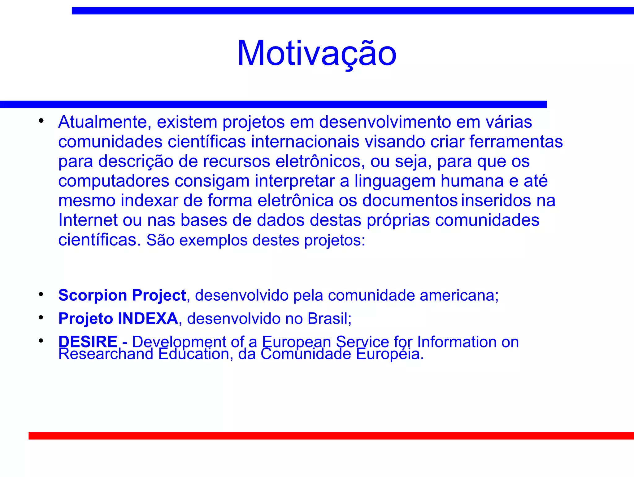 Motivação

    Atualmente, existem projetos em desenvolvimento em várias
    comunidades científicas internacionais visando criar ferramentas
    para descrição de recursos eletrônicos, ou seja, para que os
    computadores consigam interpretar a linguagem humana e até
    mesmo indexar de forma eletrônica os documentos inseridos na
    Internet ou nas bases de dados destas próprias comunidades
    científicas. São exemplos destes projetos:


    Scorpion Project, desenvolvido pela comunidade americana;

    Projeto INDEXA, desenvolvido no Brasil;

    DESIRE - Development of a European Service for Information on
    Researchand Education, da Comunidade Européia.
 